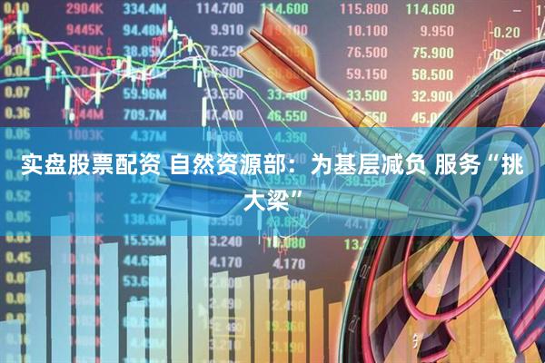 实盘股票配资 自然资源部：为基层减负 服务“挑大梁”