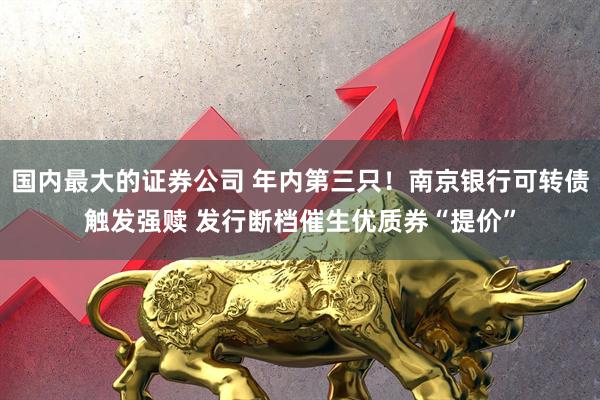 国内最大的证券公司 年内第三只！南京银行可转债触发强赎 发行断档催生优质券“提价”