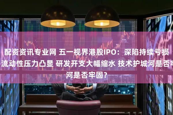 配资资讯专业网 五一视界港股IPO：深陷持续亏损泥潭 流动性压力凸显 研发开支大幅缩水 技术护城河是否牢固？