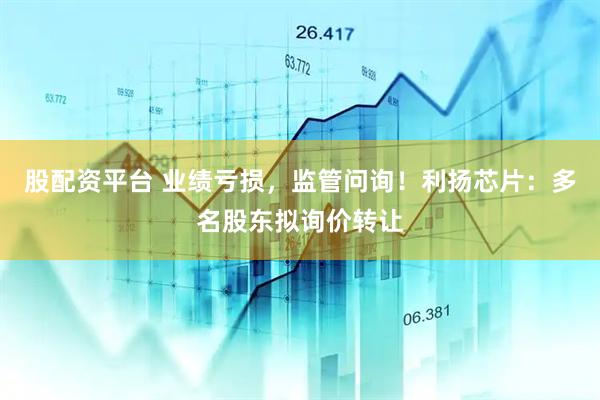 股配资平台 业绩亏损，监管问询！利扬芯片：多名股东拟询价转让