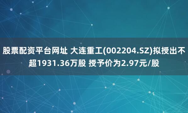 股票配资平台网址 大连重工(002204.SZ)拟授出不超1931.36万股 授予价为2.97元/股
