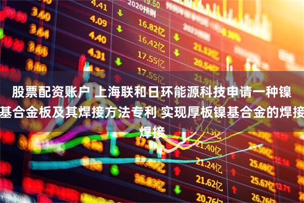 股票配资账户 上海联和日环能源科技申请一种镍基合金板及其焊接方法专利 实现厚板镍基合金的焊接