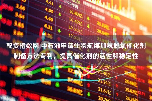 配资指数网 中石油申请生物航煤加氢脱氧催化剂制备方法专利，提高催化剂的活性和稳定性