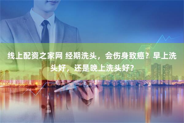 线上配资之家网 经期洗头，会伤身致癌？早上洗头好，还是晚上洗头好？
