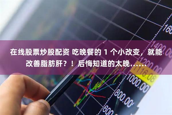 在线股票炒股配资 吃晚餐的 1 个小改变，就能改善脂肪肝？！后悔知道的太晚……