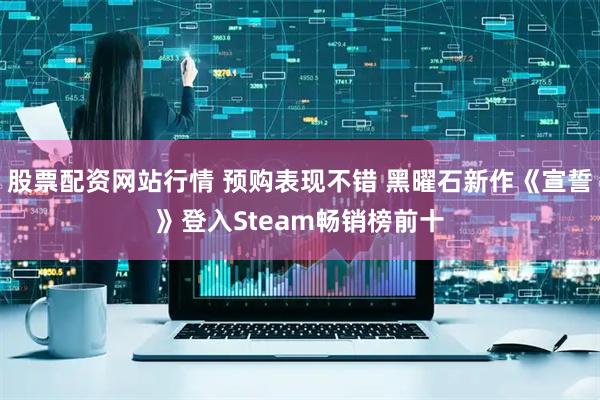 股票配资网站行情 预购表现不错 黑曜石新作《宣誓》登入Steam畅销榜前十