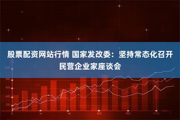 股票配资网站行情 国家发改委：坚持常态化召开民营企业家座谈会