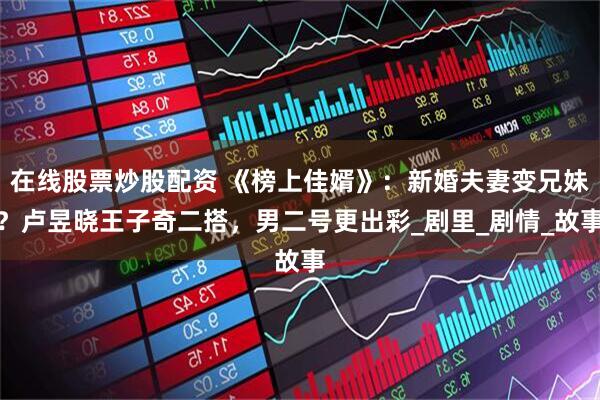 在线股票炒股配资 《榜上佳婿》：新婚夫妻变兄妹？卢昱晓王子奇二搭，男二号更出彩_剧里_剧情_故事
