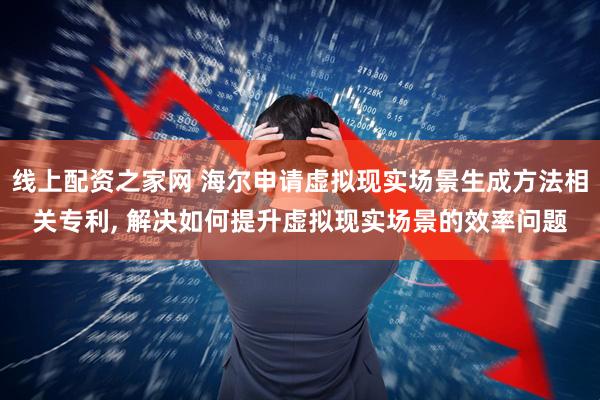 线上配资之家网 海尔申请虚拟现实场景生成方法相关专利, 解决如何提升虚拟现实场景的效率问题