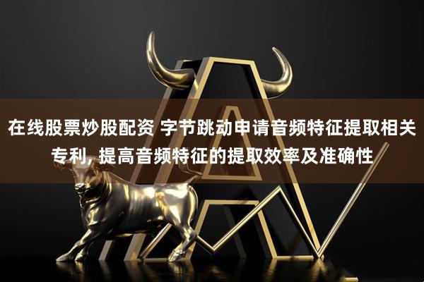 在线股票炒股配资 字节跳动申请音频特征提取相关专利, 提高音频特征的提取效率及准确性