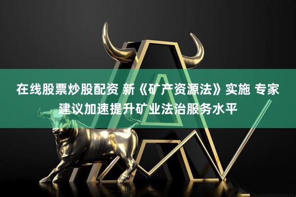 在线股票炒股配资 新《矿产资源法》实施 专家建议加速提升矿业法治服务水平