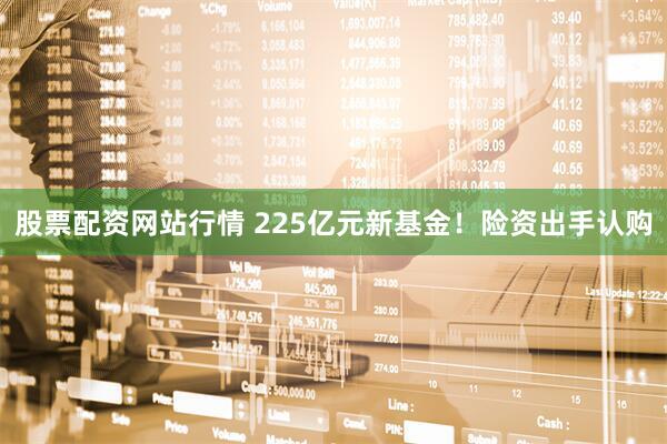 股票配资网站行情 225亿元新基金！险资出手认购