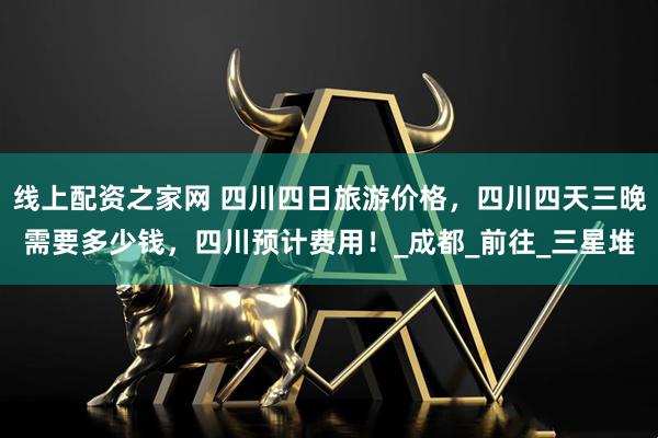 线上配资之家网 四川四日旅游价格，四川四天三晚需要多少钱，四川预计费用！_成都_前往_三星堆