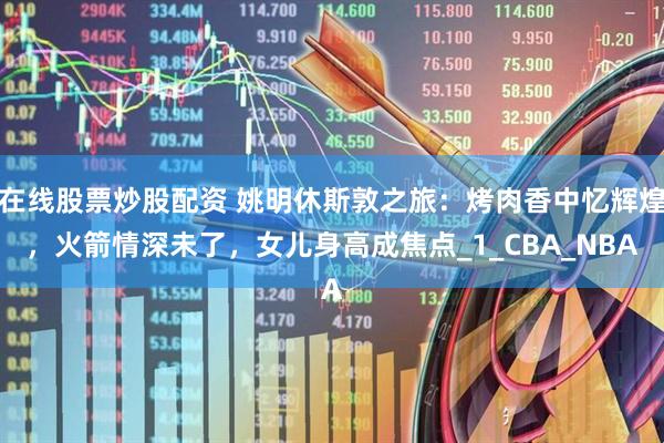 在线股票炒股配资 姚明休斯敦之旅：烤肉香中忆辉煌，火箭情深未了，女儿身高成焦点_1_CBA_NBA