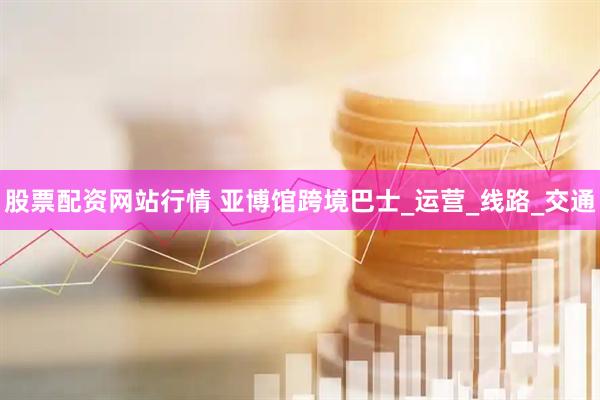股票配资网站行情 亚博馆跨境巴士_运营_线路_交通