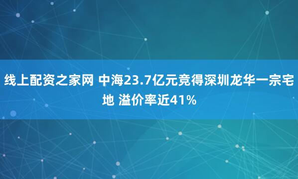 线上配资之家网 中海23.7亿元竞得深圳龙华一宗宅地 溢价率近41%
