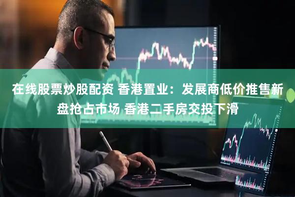 在线股票炒股配资 香港置业：发展商低价推售新盘抢占市场 香港二手房交投下滑