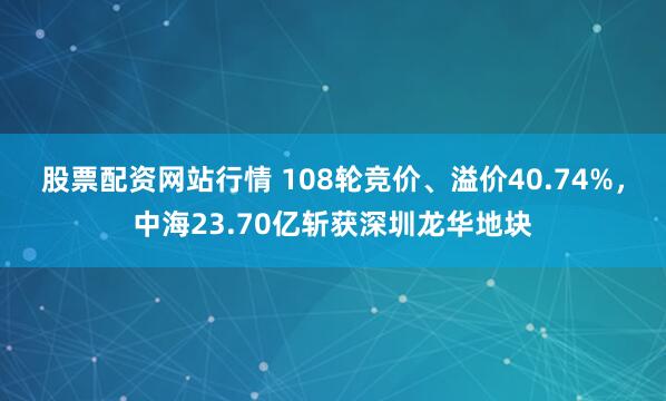 股票配资网站行情 108轮竞价、溢价40.74%，中海23.70亿斩获深圳龙华地块