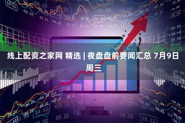 线上配资之家网 精选 | 夜盘盘前要闻汇总 7月9日 周三