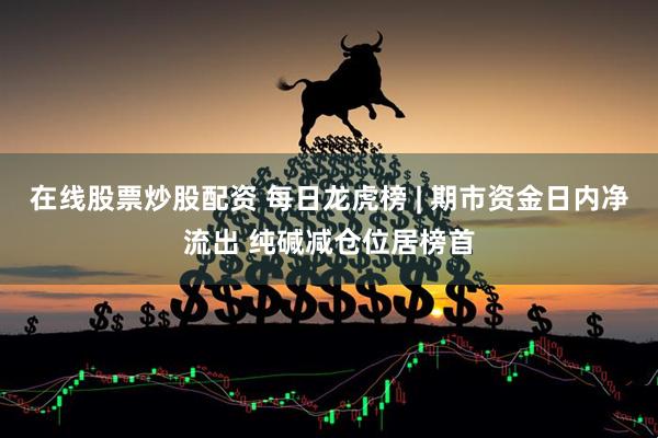 在线股票炒股配资 每日龙虎榜 | 期市资金日内净流出 纯碱减仓位居榜首