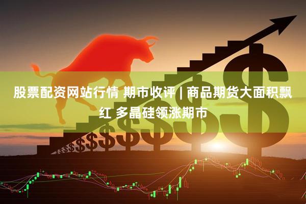 股票配资网站行情 期市收评 | 商品期货大面积飘红 多晶硅领涨期市