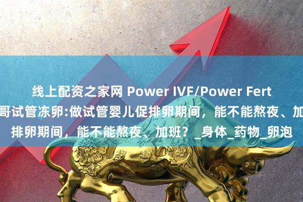 线上配资之家网 Power IVF/Power Fertiltiy Center美国墨西哥试管冻卵:做试管婴儿促排卵期间，能不能熬夜、加班？_身体_药物_卵泡