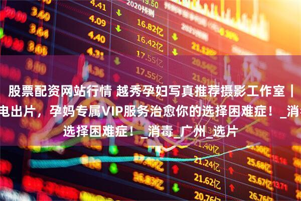 股票配资网站行情 越秀孕妇写真推荐摄影工作室｜玛瑞莎5天闪电出片，孕妈专属VIP服务治愈你的选择困难症！_消毒_广州_选片