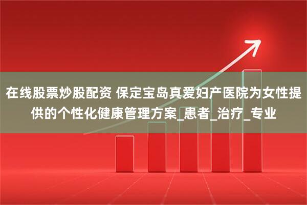 在线股票炒股配资 保定宝岛真爱妇产医院为女性提供的个性化健康管理方案_患者_治疗_专业