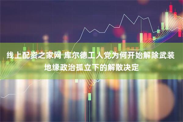 线上配资之家网 库尔德工人党为何开始解除武装 地缘政治孤立下的解散决定