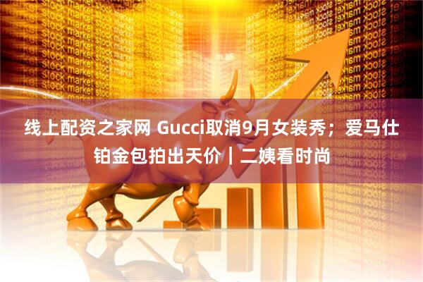 线上配资之家网 Gucci取消9月女装秀；爱马仕铂金包拍出天价｜二姨看时尚