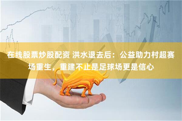 在线股票炒股配资 洪水退去后：公益助力村超赛场重生，重建不止是足球场更是信心