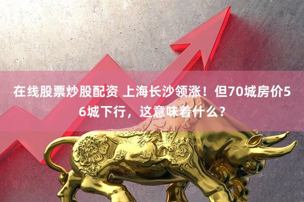 在线股票炒股配资 上海长沙领涨！但70城房价56城下行，这意味着什么？
