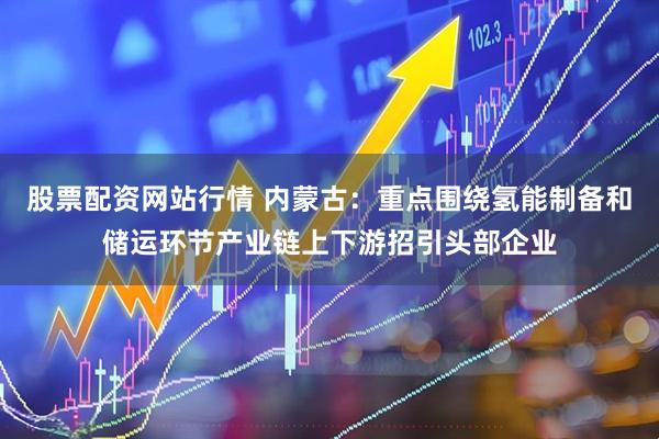 股票配资网站行情 内蒙古：重点围绕氢能制备和储运环节产业链上下游招引头部企业