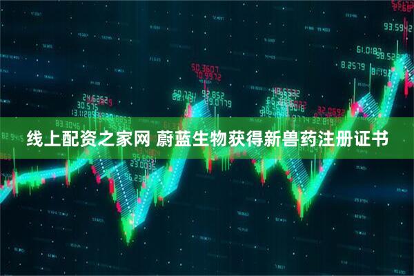 线上配资之家网 蔚蓝生物获得新兽药注册证书