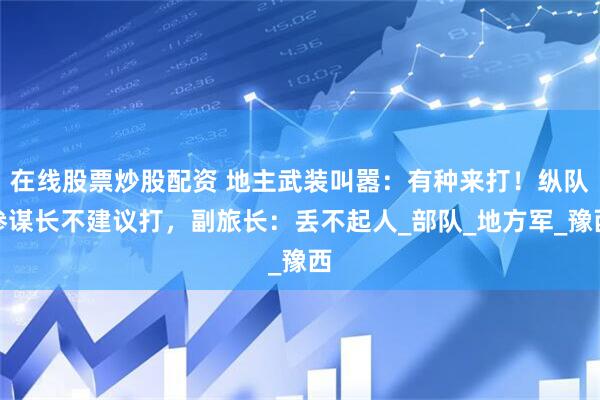 在线股票炒股配资 地主武装叫嚣：有种来打！纵队参谋长不建议打，副旅长：丢不起人_部队_地方军_豫西