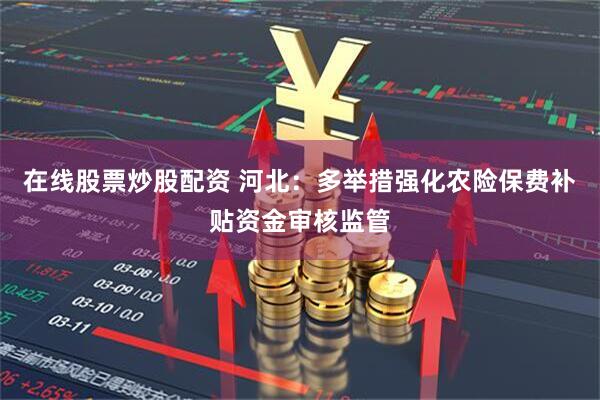 在线股票炒股配资 河北：多举措强化农险保费补贴资金审核监管