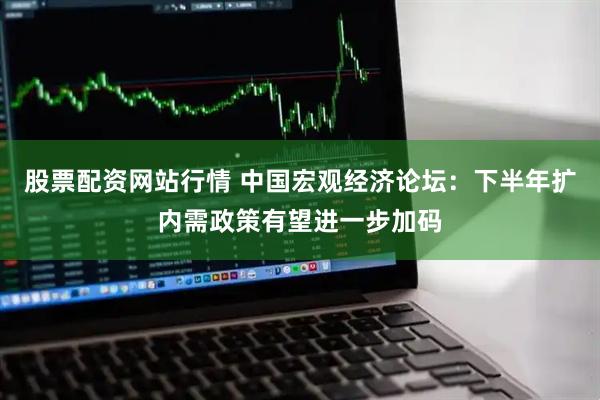 股票配资网站行情 中国宏观经济论坛：下半年扩内需政策有望进一步加码