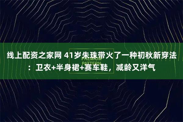 线上配资之家网 41岁朱珠带火了一种初秋新穿法：卫衣+半身裙+赛车鞋，减龄又洋气