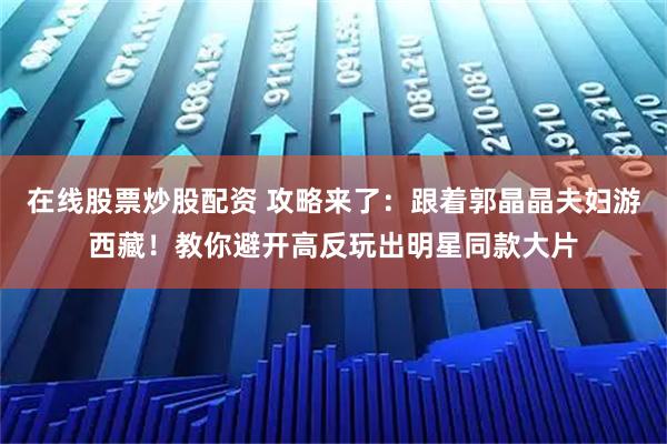 在线股票炒股配资 攻略来了：跟着郭晶晶夫妇游西藏！教你避开高反玩出明星同款大片