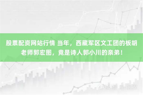 股票配资网站行情 当年，西藏军区文工团的板胡老师郭宏图，竟是诗人郭小川的亲弟！