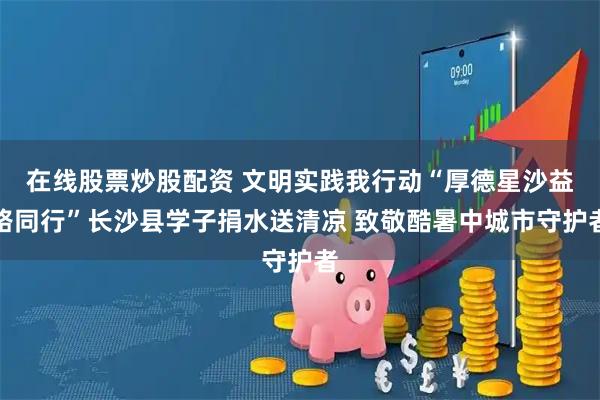 在线股票炒股配资 文明实践我行动“厚德星沙益路同行”长沙县学子捐水送清凉 致敬酷暑中城市守护者