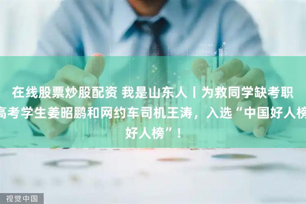 在线股票炒股配资 我是山东人丨为救同学缺考职教高考学生姜昭鹏和网约车司机王涛，入选“中国好人榜”！