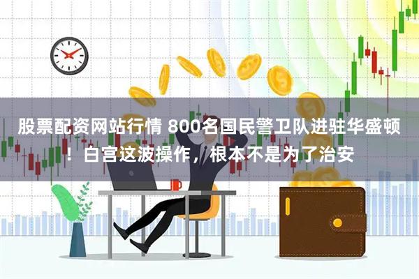 股票配资网站行情 800名国民警卫队进驻华盛顿！白宫这波操作，根本不是为了治安