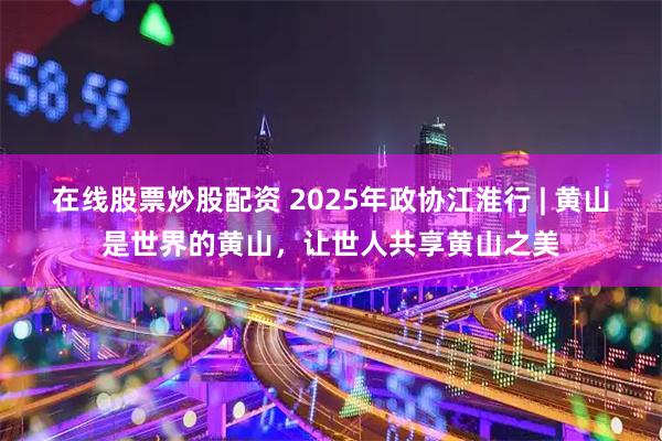 在线股票炒股配资 2025年政协江淮行 | 黄山是世界的黄山，让世人共享黄山之美