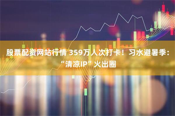 股票配资网站行情 359万人次打卡！习水避暑季：“清凉IP”火出圈
