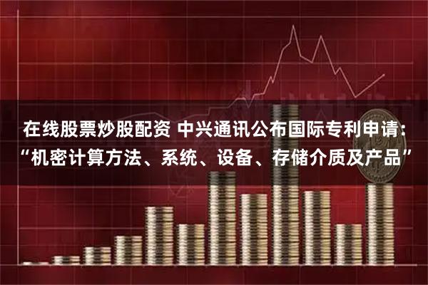 在线股票炒股配资 中兴通讯公布国际专利申请：“机密计算方法、系统、设备、存储介质及产品”