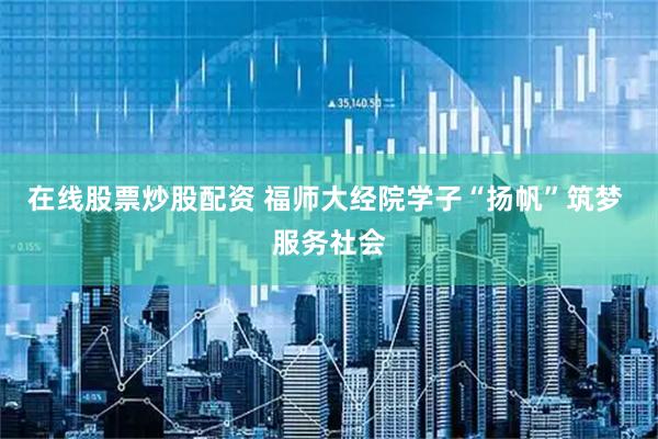 在线股票炒股配资 福师大经院学子“扬帆”筑梦 服务社会
