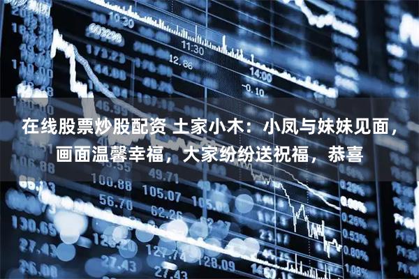 在线股票炒股配资 土家小木：小凤与妹妹见面，画面温馨幸福，大家纷纷送祝福，恭喜