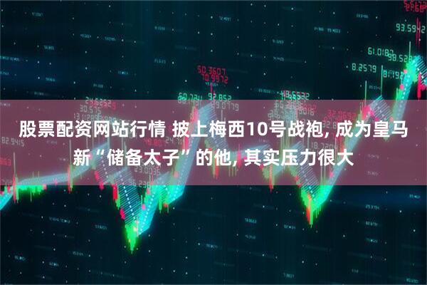 股票配资网站行情 披上梅西10号战袍, 成为皇马新“储备太子”的他, 其实压力很大
