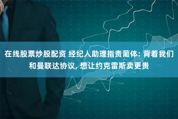 在线股票炒股配资 经纪人助理指责葡体: 背着我们和曼联达协议, 想让约克雷斯卖更贵